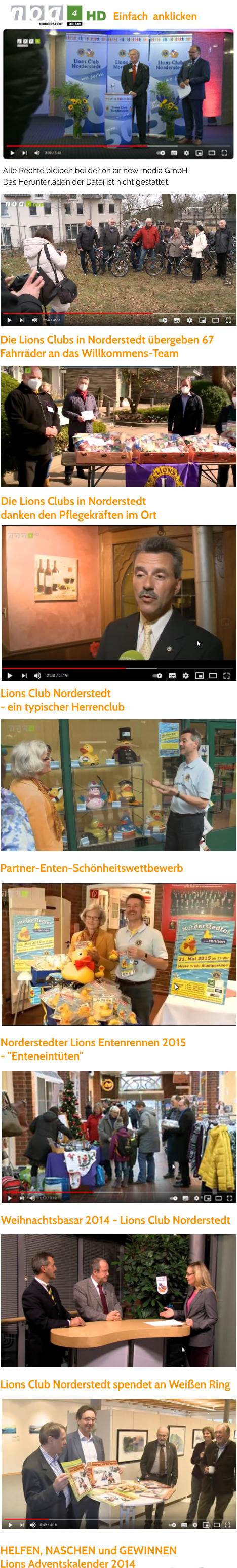 Lions Club Norderstedt spendet an Weißen Ring   HELFEN, NASCHEN und GEWINNEN  Lions Adventskalender 2014   Partner-Enten-Schönheitswettbewerb   Norderstedter Lions Entenrennen 2015  - "Enteneintüten"  Weihnachtsbasar 2014 - Lions Club Norderstedt  Lions Club Norderstedt  - ein typischer Herrenclub  Die Lions Clubs in Norderstedt  danken den Pflegekräften im Ort  Die Lions Clubs in Norderstedt übergeben 67  Fahrräder an das Willkommens-Team  Alle Rechte bleiben bei der on air new media GmbH.  Das Herunterladen der Datei ist nicht gestattet.  Einfach  anklicken